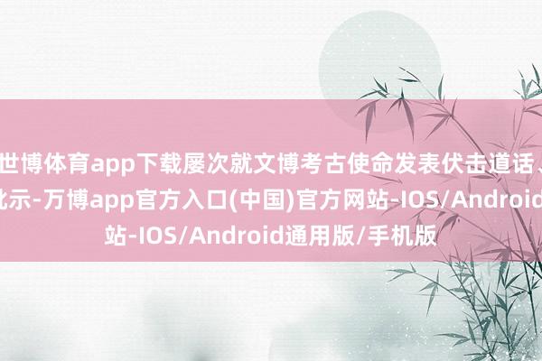 世博体育app下载屡次就文博考古使命发表伏击道话、作出伏击教悔批示-万博app官方入口(中国)官方网站-IOS/Android通用版/手机版