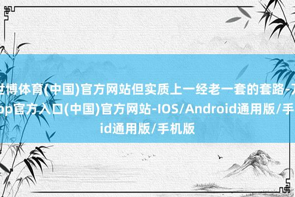 世博体育(中国)官方网站但实质上一经老一套的套路-万博app官方入口(中国)官方网站-IOS/Android通用版/手机版