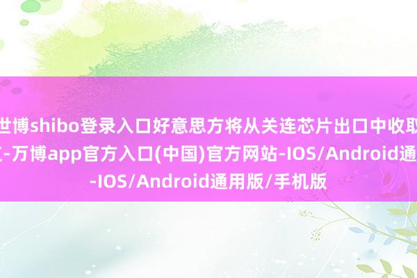 世博shibo登录入口好意思方将从关连芯片出口中收取 25% 的分红-万博app官方入口(中国)官方网站-IOS/Android通用版/手机版