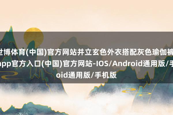世博体育(中国)官方网站并立玄色外衣搭配灰色瑜伽裤-万博app官方入口(中国)官方网站-IOS/Android通用版/手机版