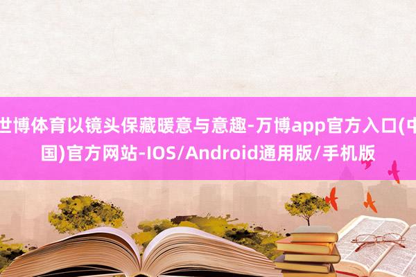 世博体育以镜头保藏暖意与意趣-万博app官方入口(中国)官方网站-IOS/Android通用版/手机版