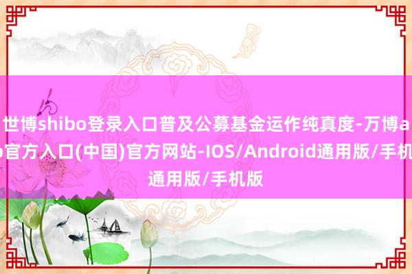 世博shibo登录入口普及公募基金运作纯真度-万博app官方入口(中国)官方网站-IOS/Android通用版/手机版
