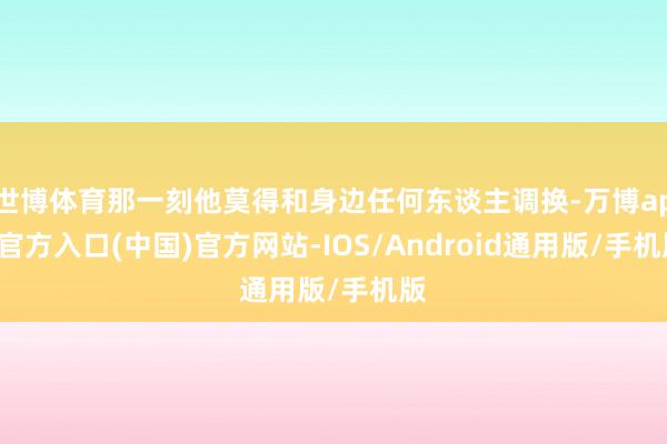 世博体育那一刻他莫得和身边任何东谈主调换-万博app官方入口(中国)官方网站-IOS/Android通用版/手机版