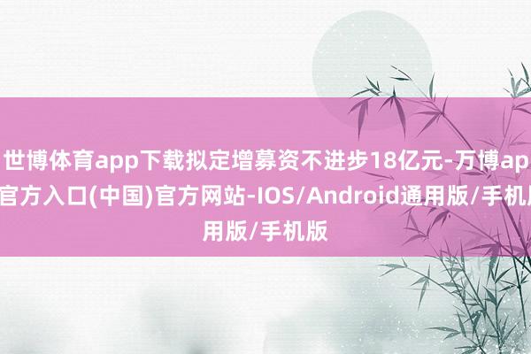 世博体育app下载拟定增募资不进步18亿元-万博app官方入口(中国)官方网站-IOS/Android通用版/手机版