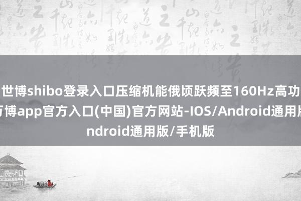 世博shibo登录入口压缩机能俄顷跃频至160Hz高功率情状-万博app官方入口(中国)官方网站-IOS/Android通用版/手机版