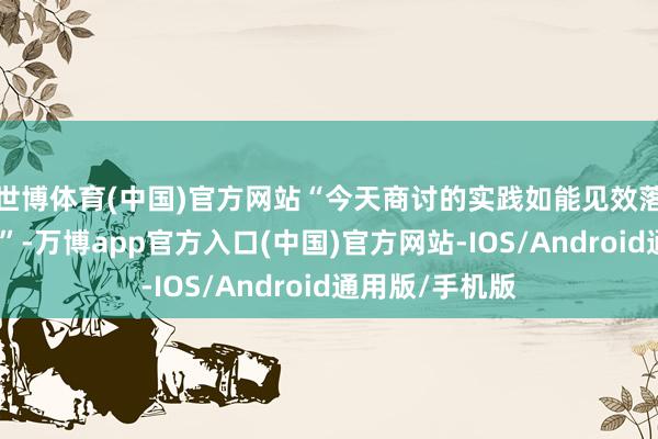 世博体育(中国)官方网站“今天商讨的实践如能见效落实将非常伏击”-万博app官方入口(中国)官方网站-IOS/Android通用版/手机版