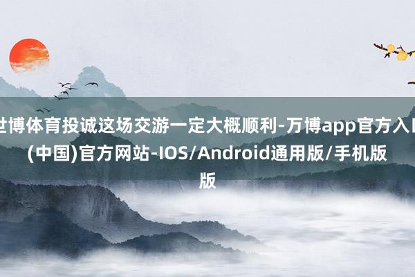 世博体育投诚这场交游一定大概顺利-万博app官方入口(中国)官方网站-IOS/Android通用版/手机版