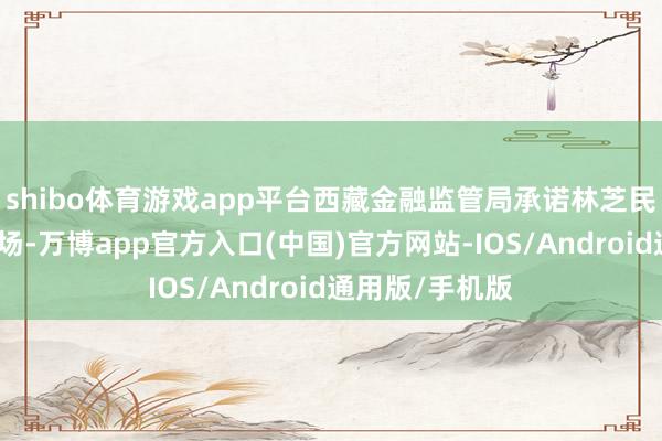 shibo体育游戏app平台西藏金融监管局承诺林芝民生村镇银行收场-万博app官方入口(中国)官方网站-IOS/Android通用版/手机版