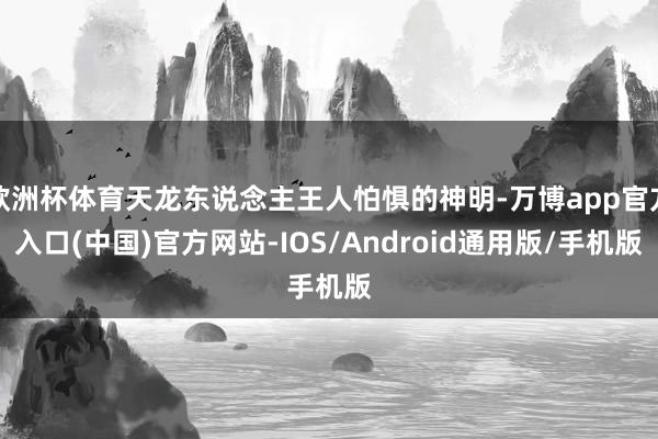 欧洲杯体育天龙东说念主王人怕惧的神明-万博app官方入口(中国)官方网站-IOS/Android通用版/手机版
