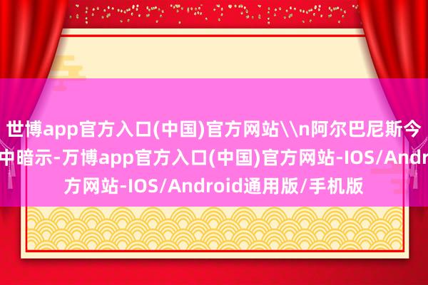 世博app官方入口(中国)官方网站\n阿尔巴尼斯今日在一份新闻公报中暗示-万博app官方入口(中国)官方网站-IOS/Android通用版/手机版