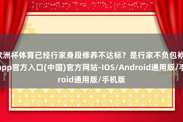 欧洲杯体育已经行家身段修养不达标？是行家不负包袱-万博app官方入口(中国)官方网站-IOS/Android通用版/手机版