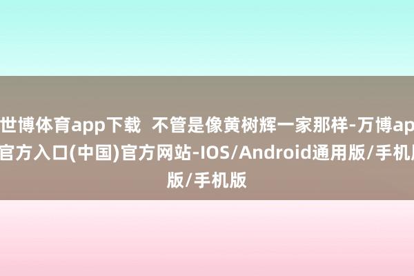 世博体育app下载 不管是像黄树辉一家那样-万博app官方入口(中国)官方网站-IOS/Android通用版/手机版