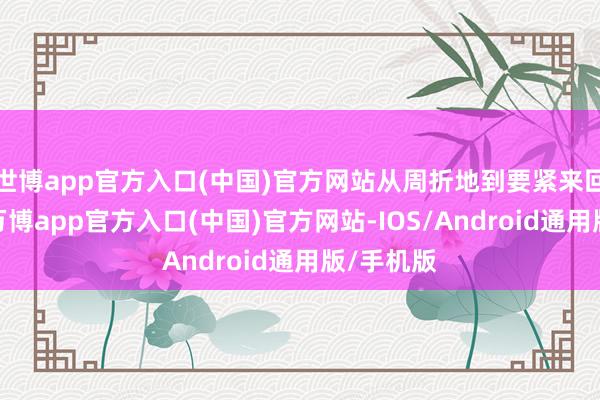 世博app官方入口(中国)官方网站从周折地到要紧来回发生地-万博app官方入口(中国)官方网站-IOS/Android通用版/手机版