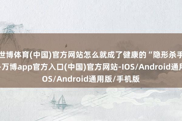 世博体育(中国)官方网站怎么就成了健康的“隐形杀手”？！今天-万博app官方入口(中国)官方网站-IOS/Android通用版/手机版