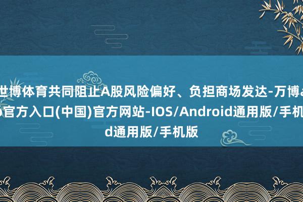 世博体育共同阻止A股风险偏好、负担商场发达-万博app官方入口(中国)官方网站-IOS/Android通用版/手机版