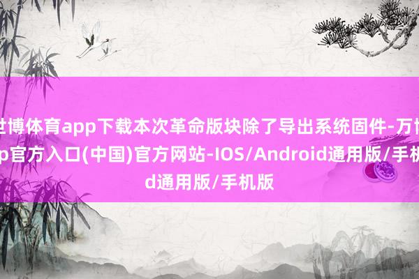 世博体育app下载本次革命版块除了导出系统固件-万博app官方入口(中国)官方网站-IOS/Android通用版/手机版