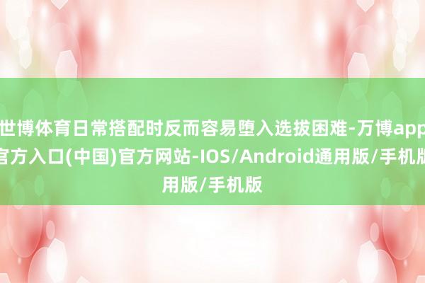 世博体育日常搭配时反而容易堕入选拔困难-万博app官方入口(中国)官方网站-IOS/Android通用版/手机版