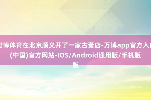 世博体育在北京顺义开了一家古董店-万博app官方入口(中国)官方网站-IOS/Android通用版/手机版