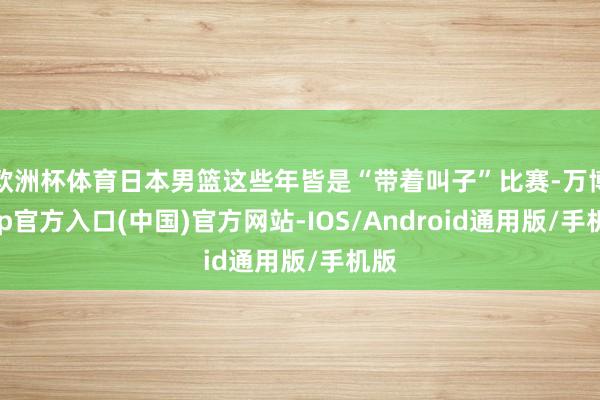 欧洲杯体育日本男篮这些年皆是“带着叫子”比赛-万博app官方入口(中国)官方网站-IOS/Android通用版/手机版